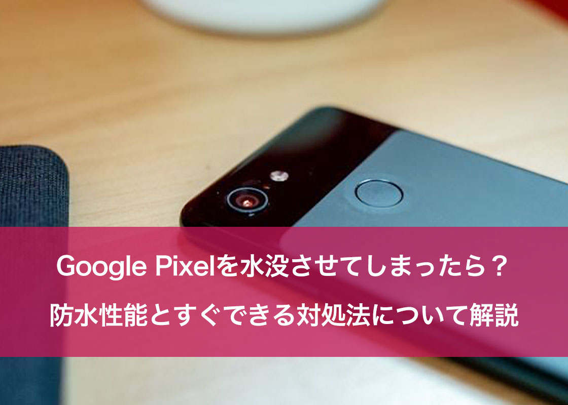 Google Pixelを水没させてしまったら？防水性能とすぐできる対処法について解説